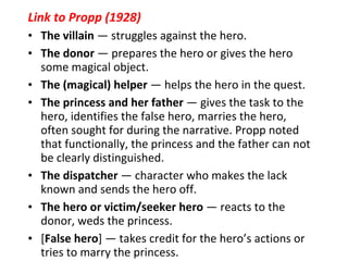 Link to Propp (1928) The villain  — struggles against the hero.  The donor  — prepares the hero or gives the hero some magical object.  The (magical) helper  — helps the hero in the quest.  The princess and her father  — gives the task to the hero, identifies the false hero, marries the hero, often sought for during the narrative. Propp noted that functionally, the princess and the father can not be clearly distinguished.  The dispatcher  — character who makes the lack known and sends the hero off.  The hero or victim/seeker hero  — reacts to the donor, weds the princess.  [ False hero ] — takes credit for the hero’s actions or tries to marry the princess. 