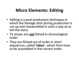 Micro Elements: Editing Editing is a post-production technique in which the footage shot during production is cut up and reassembled in such a way as to tell the story.  TV shows are  not  filmed in chronological order. They are filmed out of order in short sequences, called ‘ takes ’, which then have to be assembled in the correct order.  