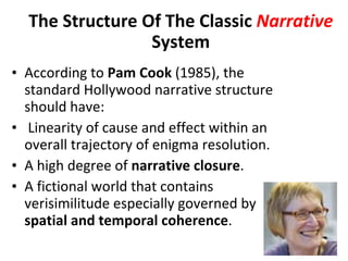 According to  Pam   Cook  (1985), the standard Hollywood narrative structure should have:   Linearity of cause and effect within an overall trajectory of enigma resolution. A high degree of  narrative closure . A fictional world that contains verisimilitude especially governed by  spatial and temporal coherence . The Structure Of The Classic  Narrative  System 