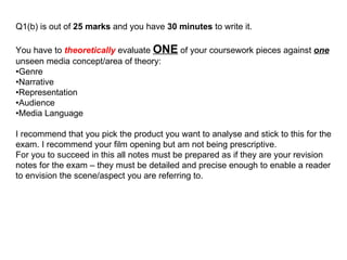 Q1(b) is out of  25 marks  and you have  30 minutes  to write it. You have to  theoretically  evaluate  ONE  of your coursework pieces against  one  unseen media concept/area of theory: • Genre • Narrative • Representation • Audience • Media Language I recommend that you pick the product you want to analyse and stick to this for the exam. I recommend your film opening but am not being prescriptive. For you to succeed in this all notes must be prepared as if they are your revision notes for the exam – they must be detailed and precise enough to enable a reader to envision the scene/aspect you are referring to. 