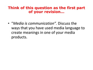 “ Media is communication”.  Discuss the ways that you have used media language to create meanings in one of your media products. Think of this question as the first part of your revision... 