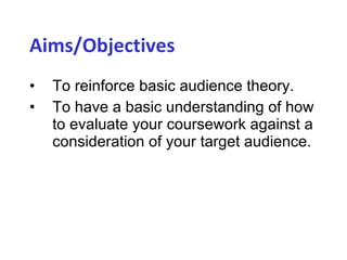 Aims/Objectives   To reinforce basic audience theory. To have a basic understanding of how to evaluate your coursework against a consideration of your target audience. 