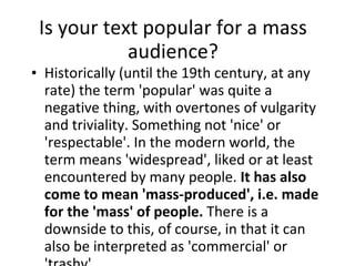 Is your text popular for a mass audience? Historically (until the 19th century, at any rate) the term 'popular' was quite a negative thing, with overtones of vulgarity and triviality. Something not 'nice' or 'respectable'. In the modern world, the term means 'widespread', liked or at least encountered by many people.  It has also come to mean 'mass-produced', i.e. made for the 'mass' of people.  There is a downside to this, of course, in that it can also be interpreted as 'commercial' or 'trashy'. 