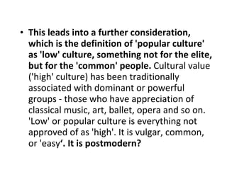 This leads into a further consideration, which is the definition of 'popular culture' as 'low' culture, something not for the elite, but for the 'common' people.  Cultural value ('high' culture) has been traditionally associated with dominant or powerful groups - those who have appreciation of classical music, art, ballet, opera and so on. 'Low' or popular culture is everything not approved of as 'high'. It is vulgar, common, or 'easy ‘. It is postmodern? 