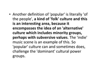 Another definition of 'popular' is literally 'of the people',  a kind of 'folk' culture and this is an interesting area, because it encompasses the idea of an 'alternative' culture which includes minority groups, perhaps with subversive values . The 'indie' music scene is an example of this. So 'popular' culture can and sometimes does, challenge the 'dominant' cultural power groups. 