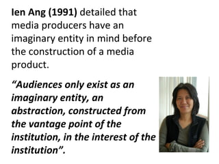 Ien Ang (1991)  detailed that media producers have an imaginary entity in mind before the construction of a media product. “ Audiences only exist as an imaginary entity, an abstraction, constructed from the vantage point of the institution, in the interest of the institution”. 