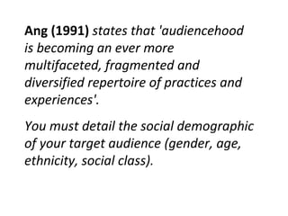 Ang (1991)  states that 'audiencehood is becoming an ever more multifaceted, fragmented and diversified repertoire of practices and experiences'.  You must detail the social demographic of your target audience (gender, age, ethnicity, social class). 