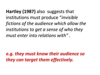 Hartley (1987)  also  suggests that institutions must produce “ invisible fictions of the audience which allow the institutions to get a sense of who they must enter into relations with” . e.g. they must know their audience so they can target them effectively. 