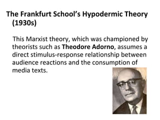 The Frankfurt School’s Hypodermic Theory (1930s) This Marxist theory, which was championed by theorists such as  Theodore Adorno , assumes a direct stimulus-response relationship between audience reactions and the consumption of media texts.    