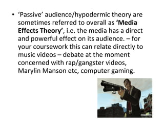 ‘ Passive’ audience/hypodermic theory are sometimes referred to overall as  ‘Media Effects Theory’ , i.e. the media has a direct and powerful effect on its audience. – for your coursework this can relate directly to music videos – debate at the moment concerned with rap/gangster videos, Marylin Manson etc, computer gaming. 