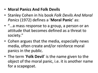 Moral Panics And Folk Devils Stanley Cohen in his book  Folk Devils And Moral Panics  (1972) defines a ‘ Moral   Panic ’ as: “… a mass response to a group, a person or an attitude that becomes defined as a threat to society.”  Cohen argues that the media, especially news media, often create and/or reinforce moral panics in the public. The term ‘ Folk   Devil ’ is the name given to the object of the moral panic, i.e. it is another name for a scapegoat.   