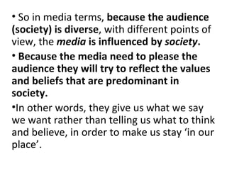   So in media terms,  because the audience (society) is diverse , with different points of view, the  media  is influenced by  society . Because the media need to please the audience they will try to reflect the values and beliefs that are predominant in society.   In other words, they give us what we say we want rather than telling us what to think and believe, in order to make us stay ‘in our place’.   