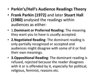 Parkin’s/Hall’s Audience Readings Theory Frank Parkin   (1972)  and later  Stuart Hall   (1980)  analysed the readings within audiences as either: 1. Dominant or Preferred Reading : The meaning they want you to have is usually accepted.  2.Negotiated Reading : The dominant reading is only partially recognised or accepted and audiences might disagree with some of it or find their own meanings. 3.Oppositional Reading : The dominant reading is refused, rejected because the reader disagrees with it or is offended by it, especially for political, religious, feminist, reasons etc. 
