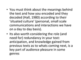 You must think about the meanings behind the text and how you encoded and they decoded (Hall, 1980) according to their ‘situated culture’ (personal, small scale communications and interactions we have on a day to day basis). Its also worth considering the role (and need for) redundancy in your text: anticipation, and knowledge gained from previous texts as to whats coming next, is a key part of audience pleasure in some genres 