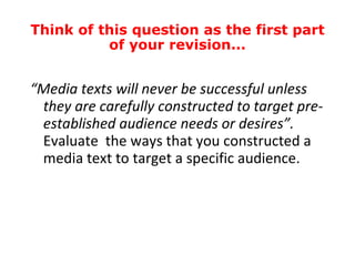 “ Media texts will never be successful unless they are carefully constructed to target pre-established audience needs or desires”.  Evaluate  the ways that you constructed a media text to target a specific audience. Think of this question as the first part of your revision... 