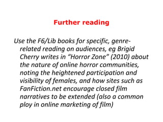 Use the F6/Lib books for specific, genre-related reading on audiences, eg Brigid Cherry writes in “Horror Zone” (2010) about the nature of online horror communities, noting the heightened participation and visibility of females, and how sites such as FanFiction.net encourage closed film narratives to be extended (also a common ploy in online marketing of film) Further reading 