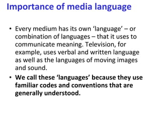 Importance of media language  Every medium has its own ‘language’ – or combination of languages – that it uses to communicate meaning. Television, for example, uses verbal and written language as well as the languages of moving images and sound.  We call these ‘languages’ because they use familiar codes and conventions that are generally understood.  