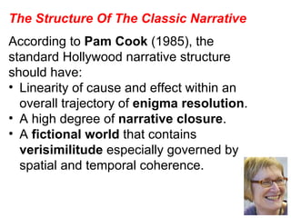 The Structure Of The Classic Narrative According to  Pam Cook  (1985), the standard Hollywood narrative structure should have: Linearity of cause and effect within an overall trajectory of  enigma resolution . A high degree of  narrative closure . A  fictional world  that contains  verisimilitude  especially governed by spatial and temporal coherence. 