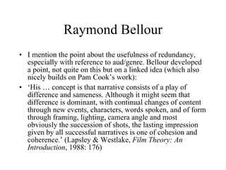 Raymond Bellour I mention the point about the usefulness of redundancy, especially with reference to aud/genre. Bellour developed a point, not quite on this but on a linked idea (which also nicely builds on Pam Cook’s work): ‘ His … concept is that narrative consists of a play of difference and sameness. Although it might seem that difference is dominant, with continual changes of content through new events, characters, words spoken, and of form through framing, lighting, camera angle and most obviously the succession of shots, the lasting impression given by all successful narratives is one of cohesion and coherence.’ (Lapsley & Westlake,  Film Theory: An Introduction , 1988: 176) 