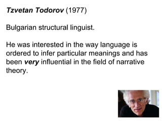 Tzvetan Todorov  (1977) Bulgarian structural linguist. He was interested in the way language is ordered to infer particular meanings and has been  very  influential in the field of narrative theory. 
