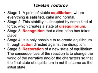 Stage 1: A point of stable  equilibrium , where everything is satisfied, calm and normal. Stage 2: This stability is disrupted by some kind of force, which creates a state of  disequilibrium . Stage 3:  Recognition  that a disruption has taken place. Stage 4: It is only possible to re-create equilibrium through  action  directed against the disruption. Stage 5:  Restoration  of a new state of equilibrium. The consequences of the reaction is to change the world of the narrative and/or the characters so that the final state of equilibrium in not the same as the initial state. Tzvetan Todorov 