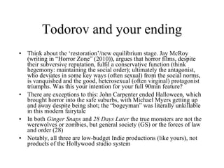 Todorov and your ending Think about the ‘restoration’/new equilibrium stage. Jay McRoy (writing in “Horror Zone” (2010)), argues that horror films, despite their subversive reputation, fulfil a conservative function (think hegemony: maintaining the social order); ultimately the antagonist, who deviates in some key ways (often sexual) from the social norms, is vanquished and the good, heterosexual (often virginal) protagonist triumphs. Was this your intention for your full 90min feature? There are exceptions to this: John Carpenter ended Halloween, which brought horror into the safe suburbs, with Michael Myers getting up and away despite being shot; the “bogeyman” was literally unkillable in this modern fairytale In both  Ginger Snaps  and  28 Days Later  the true monsters are not the werewolves or zombies, but general society (GS) or the forces of law and order (28) Notably, all three are low-budget Indie productions (like yours), not products of the Hollywood studio system 