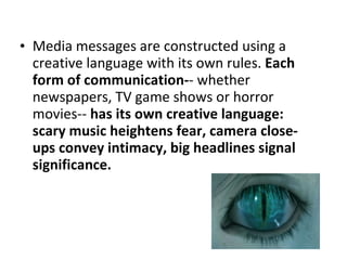 Media messages are constructed using a creative language with its own rules.  Each form of communication- - whether newspapers, TV game shows or horror movies--  has its own creative language: scary music heightens fear, camera close-ups convey intimacy, big headlines signal significance.  
