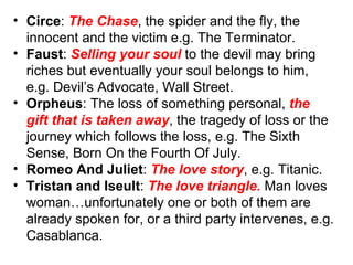 Circe :  The Chase , the spider and the fly, the innocent and the victim e.g. The Terminator.  Faust :  Selling your soul  to the devil may bring riches but eventually your soul belongs to him, e.g. Devil’s Advocate, Wall Street. Orpheus : The loss of something personal,  the gift that is taken away , the tragedy of loss or the journey which follows the loss, e.g. The Sixth Sense, Born On the Fourth Of July. Romeo And Juliet :  The love story , e.g. Titanic. Tristan and Iseult :  The love triangle.  Man loves woman…unfortunately one or both of them are  already spoken for, or a third party intervenes, e.g. Casablanca. 