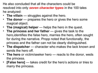 He also concluded that all the characters could be resolved into only  seven character types  in the 100 tales he analyzed: The villain  — struggles against the hero. The donor  — prepares the hero or gives the hero some magical object. The (magical) helper  — helps the hero in the quest. The princess and her father  — gives the task to the hero,identifies the false hero, marries the hero, often sought for during the narrative. Propp noted that functionally, the princess and the father can not be clearly distinguished. The dispatcher  — character who makes the lack known and sends the hero off. The hero  or victim/seeker hero — reacts to the donor, weds the princess. [False hero]  — takes credit for the hero’s actions or tries to marry the princess. 