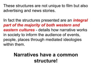 These structures are not unique to film but also advertising and news stories. In fact the structures presented are an  integral part of the majority of both western and eastern cultures  - details how narrative works in society to inform the audience of events, people, places through mediated ideologies within them. Narratives have a common structure! 