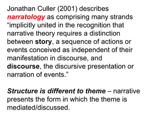 Jonathan Culler (2001) describes narratology  as comprising many strands “ implicitly united in the recognition that narrative theory requires a distinction between  story , a sequence of actions or events conceived as independent of their manifestation in discourse, and discourse , the discursive presentation or narration of events.” Structure is different to theme  – narrative presents the form in which the theme is mediated/discussed. 