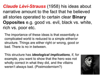 Claude Lèvi-Strauss  (1958) his ideas about narrative amount to the fact that he believed all stories operated to certain clear  Binary Opposites  e.g. good vs. evil, black vs. white, rich vs. poor etc. The importance of these ideas is that essentially a complicated world is reduced to a simple either/or structure. Things are either right or wrong, good or bad. There is no in between. This structure has  ideological implications , if, for example, you want to show that the hero was not wholly correct in what they did, and the villains weren’t always bad. (Postmodernism?) 