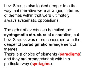 Levi-Strauss also looked deeper into the way that narrative were arranged in terms of themes within that were ultimately always systematic oppositions. The order of events can be called the syntagmatic structure  of a narrative, but Levi-Strauss was more concerned with the deeper of  paradigmatic  arrangement of themes. There is a choice of elements ( paradigms ) and they are arranged/dealt with in a particular way ( syntagms ). 