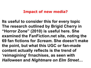 Its useful to consider this for every topic The research outlined by Brigid Cherry in “Horror Zone” (2010) is useful here. She examined the FanFiction.net site, noting the 69 fan fictions for  Scream . She doesn’t make the point, but what this UGC or fan-made content actually reflects is the trend of ‘reimagining’ frnachises, as seen with  Halloween  and  Nightmare on Elm Street … Impact of new media? 