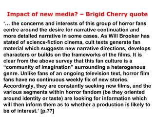 ‘…  the concerns and interests of this group of horror fans centre around the desire for narrative continuation and more detailed narrative in some cases. As Will Brooker has stated of science-fiction cinema, cult texts generate fan material which suggests new narrative directions, develops characters or builds on the frameworks of the films. It is clear from the above survey that this fan culture is a “community of imagination” surrounding a heterogenous genre. Unlike fans of an ongoing television text, horror film fans have no continuous weekly fix of new stories. Accordingly, they are constantly seeking new films, and the various segments within horror fandom (be they oriented around identity or taste) are looking for information which will then inform them as to whether a production is likely to be of interest.’ [p.77] Impact of new media? – Brigid Cherry quote 