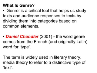 What Is Genre? • ‘ Genre’ is a critical tool that helps us study texts and audience responses to texts by dividing them into categories based on common elements. •  Daniel Chandler  (2001) - the word genre comes from the French (and originally Latin) word for ‘type'. The term is widely used in literary theory, media theory to refer to a distinctive type of ‘text’. 