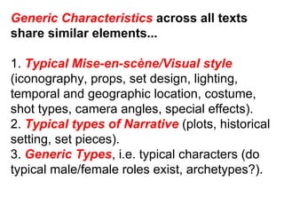 Generic Characteristics  across all texts share similar elements... 1.  Typical Mise-en-scène/Visual style (iconography, props, set design, lighting, temporal and geographic location, costume, shot types, camera angles, special effects). 2.  Typical types of Narrative  (plots, historical setting, set pieces). 3.  Generic Types , i.e. typical characters (do typical male/female roles exist, archetypes?). 