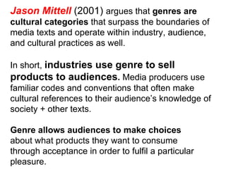 Jason Mittell  (2001)  argues that  genres are cultural categories  that surpass the boundaries of media texts and operate within industry, audience, and cultural practices as well. In short,  industries use genre to sell products to audiences .  Media producers use familiar codes and conventions that often make cultural references to their audience’s knowledge of society + other texts. Genre allows audiences to make choices about what products they want to consume through acceptance in order to fulfil a particular pleasure. 