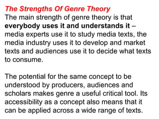 The Strengths Of Genre Theory The main strength of genre theory is that everybody uses it and understands it  – media experts use it to study media texts, the media industry uses it to develop and market texts and audiences use it to decide what texts to consume. The potential for the same concept to be understood by producers, audiences and scholars makes genre a useful critical tool. Its accessibility as a concept also means that it can be applied across a wide range of texts. 