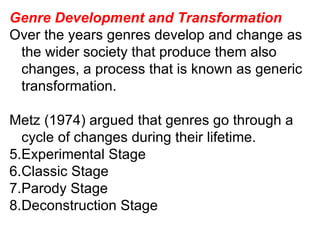 Genre Development and Transformation Over the years genres develop and change as the wider society that produce them also changes, a process that is known as generic transformation. Metz (1974) argued that genres go through a cycle of changes during their lifetime. Experimental Stage Classic Stage Parody Stage Deconstruction Stage 