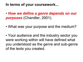 In terms of your coursework... •  How we define a genre depends on our purposes  (Chandler, 2001). •  What was your purpose and the medium? •  Your audience and the industry sector you were working within will have defined what you understood as the genre and sub-genre of the texts you created. 