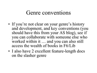 Genre conventions If you’re not clear on your genre’s history and development, and key conventions (you should have this from your AS blog), see if you can collaborate with someone else who worked within it … and you can also still access the wealth of books in F6/Lib I also have 2 excellent feature-length docs on the slasher genre 