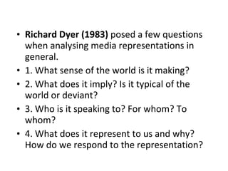 Richard Dyer (1983)  posed a few questions when analysing media representations in general. 1. What sense of the world is it making? 2. What does it imply? Is it typical of the world or deviant?  3. Who is it speaking to? For whom? To whom? 4. What does it represent to us and why? How do we respond to the representation? 