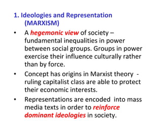 1.   Ideologies and Representation (MARXISM) A  hegemonic view   of society – fundamental inequalities in power between social groups. Groups in power exercise their influence culturally rather than by force. Concept has origins in Marxist theory  - ruling capitalist class are able to protect their economic interests. Representations are encoded  into mass media texts in order to  reinforce dominant ideologies  in society. 