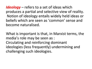 Ideology  – refers to a set of ideas which produces a partial and selective view of reality.  Notion of ideology entails widely held ideas or beliefs which are seen as ‘common’ sense and become naturalised. What is important is that, in Marxist terms, the media’s role may be seen as : Circulating and reinforcing dominant ideologies (less frequently) undermining and challenging such ideologies. 