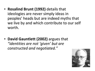 Rosalind Brunt (1992)  details that ideologies are never simply ideas in peoples’ heads but are indeed myths that we live by and which contribute to our self worth.  David Gauntlett (2002)  argues that  “identities are not ‘given’ but are constructed and negotiated.” 