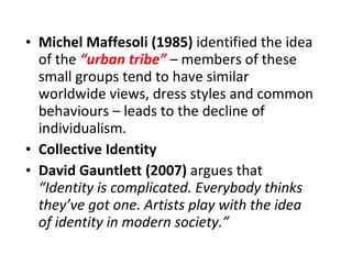 Michel Maffesoli (1985)  identified the idea of the  “urban tribe”  – members of these small groups tend to have similar worldwide views, dress styles and common behaviours – leads to the decline of individualism. Collective Identity David Gauntlett (2007)  argues that  “Identity is complicated. Everybody thinks they’ve got one. Artists play with the idea of identity in modern society.” 