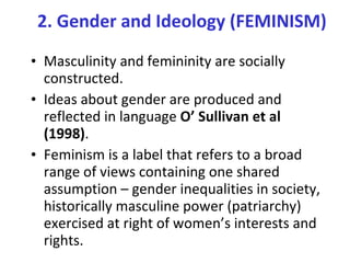 Masculinity and femininity are socially constructed.  Ideas about gender are produced and reflected in language  O’ Sullivan et al (1998) . Feminism is a label that refers to a broad range of views containing one shared assumption – gender inequalities in society, historically masculine power (patriarchy) exercised at right of women’s interests and rights. 2. Gender and Ideology (FEMINISM) 