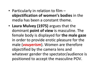 Particularly in relation to film –  objectification of women’s bodies  in the media has been a constant theme. Laura Mulvey (1975)  argues that the dominant  point of view  is masculine. The female body is displayed for  the male gaze  in order to provide erotic pleasure for the male ( vouyerism ). Women are therefore objectified by the camera lens and whatever gender the spectator/audience is positioned to accept the masculine POV. 