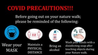 COVID PRECAUTIONS!!!
Wash your hands with a
disinfecting soap after
touching objects during
your Nature walk.
Wear your
MASK
Maintain a
PHYSICAL
DISTANCE
Bring an
alcohol
Before going out on your nature walk;
please be reminded of the following:
 